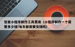 沛县甘肃小程序制作工具费用（小程序制作一个需要多少钱!每年都需要交钱吗）