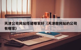 沛县天津公司网站搭建哪家好（天津做网站的公司有哪家）