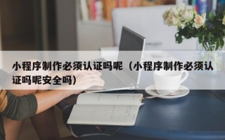 沛县小程序制作必须认证吗呢（小程序制作必须认证吗呢安全吗）