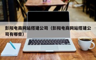 沛县彭阳电商网站搭建公司（彭阳电商网站搭建公司有哪些）