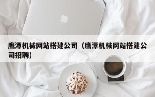沛县鹰潭机械网站搭建公司（鹰潭机械网站搭建公司招聘）