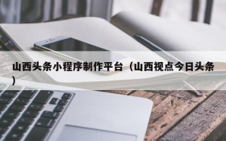 沛县山西头条小程序制作平台（山西视点今日头条）